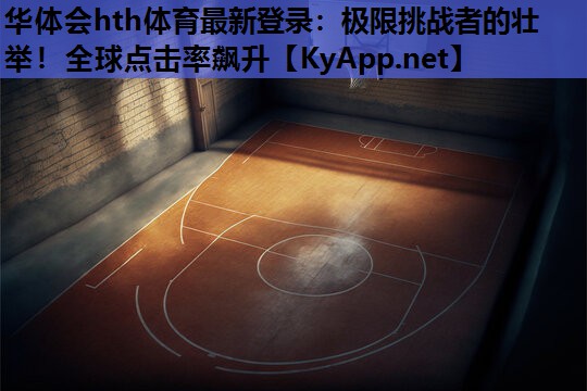 华体会hth体育最新登录：极限挑战者的壮举！全球点击率飙升