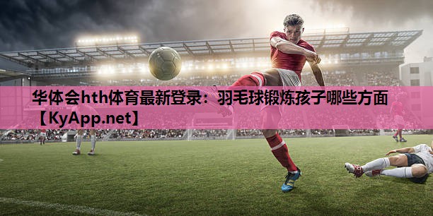 华体会hth体育最新登录：羽毛球锻炼孩子哪些方面