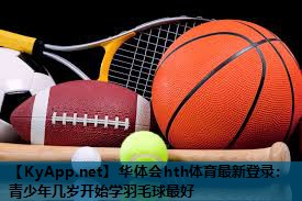 华体会hth体育最新登录：青少年几岁开始学羽毛球最好