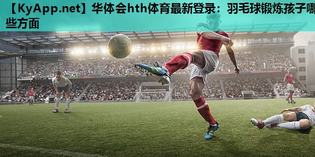 羽毛球锻炼孩子哪些方面 羽毛球锻炼孩子哪些方面